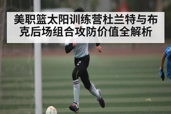美职篮太阳训练营杜兰特与布克后场组合攻防价值全解析