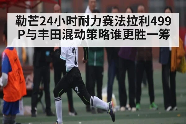 勒芒24小时耐力赛法拉利499P与丰田混动策略谁更胜一筹